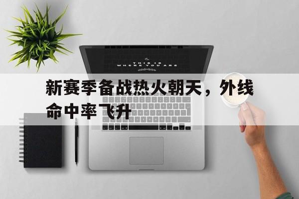 关于新赛季备战热火朝天,外线命中率飞升的信息